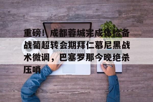 ayx-包含重磅！成都蓉城完成体检备战葡超转会期拜仁慕尼黑战术微调，巴塞罗那今晚绝杀压哨的词条